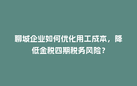 聊城企业如何优化用工成本，降低金税四期税务风险？