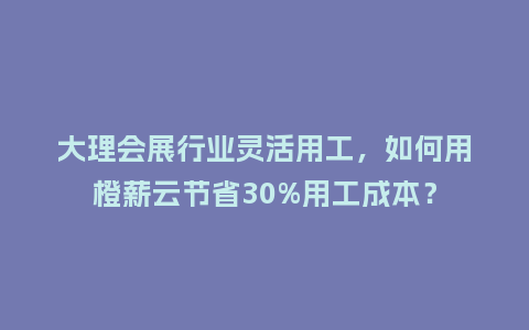 大理会展行业灵活用工，如何用橙薪云节省30%用工成本？