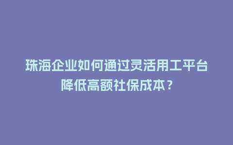 珠海企业如何通过灵活用工平台降低高额社保成本？