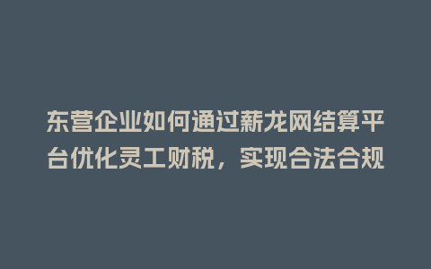 东营企业如何通过薪龙网结算平台优化灵工财税，实现合法合规降本增效？