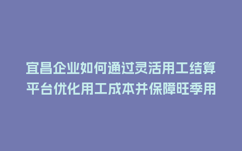 宜昌企业如何通过灵活用工结算平台优化用工成本并保障旺季用工?插图 宜昌企业如何通过灵活用工结算平台优化用工成本并保障旺季用工?插图