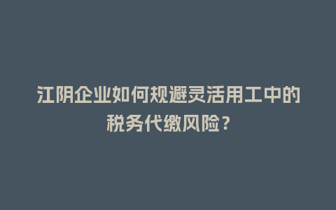 江阴企业如何规避灵活用工中的税务代缴风险？