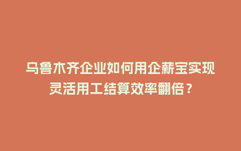 乌鲁木齐企业如何用企薪宝实现灵活用工结算效率翻倍？