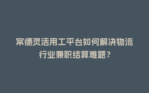 常德灵活用工平台如何解决物流行业兼职结算难题？