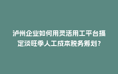 泸州企业如何用灵活用工平台搞定淡旺季人工成本税务筹划？