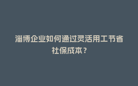 淄博企业如何通过灵活用工节省社保成本？