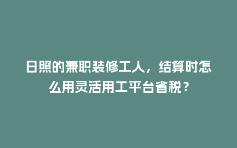日照的兼职装修工人，结算时怎么用灵活用工平台省税？