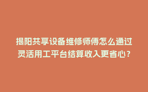 揭阳共享设备维修师傅怎么通过灵活用工平台结算收入更省心？