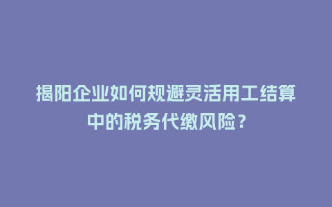 揭阳企业如何规避灵活用工结算中的税务代缴风险？