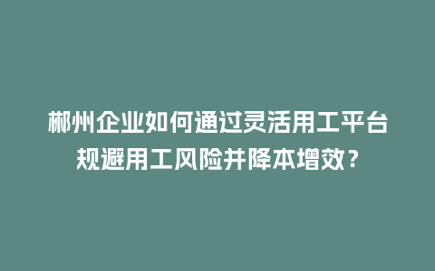 郴州企业如何通过灵活用工平台规避用工风险并降本增效？