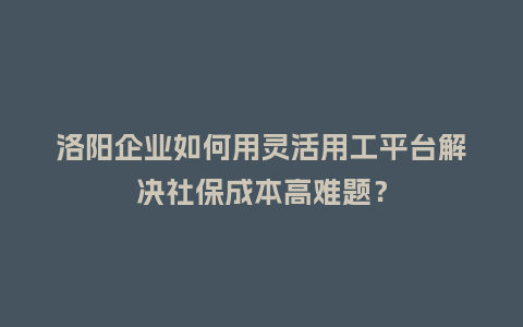 洛阳企业如何用灵活用工平台解决社保成本高难题？