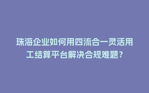珠海企业如何用四流合一灵活用工结算平台解决合规难题？