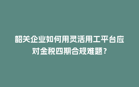 韶关企业如何用灵活用工平台应对金税四期合规难题？