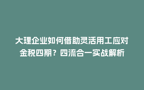 大理企业如何借助灵活用工应对金税四期？四流合一实战解析