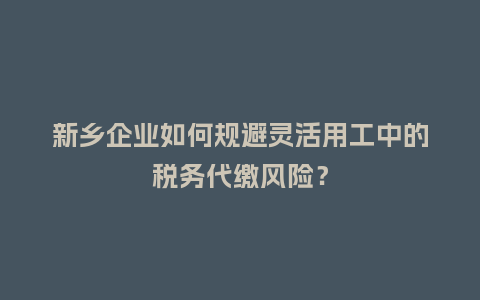 新乡企业如何规避灵活用工中的税务代缴风险？