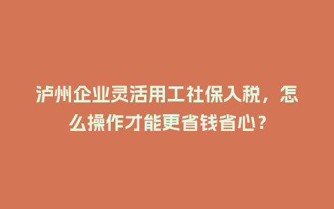 泸州企业灵活用工社保入税，怎么操作才能更省钱省心？