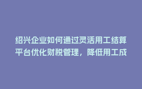 绍兴企业如何通过灵活用工结算平台优化财税管理，降低用工成本？