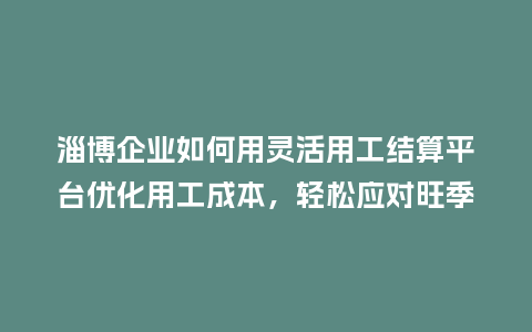 淄博企业如何用灵活用工结算平台优化用工成本，轻松应对旺季？
