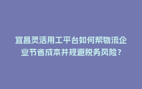 宜昌灵活用工平台如何帮物流企业节省成本并规避税务风险？