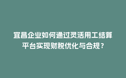 宜昌企业如何通过灵活用工结算平台实现财税优化与合规？