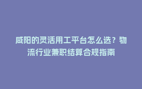 咸阳的灵活用工平台怎么选？物流行业兼职结算合规指南