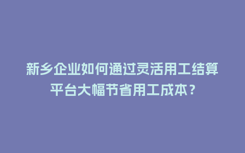 新乡企业如何通过灵活用工结算平台大幅节省用工成本？