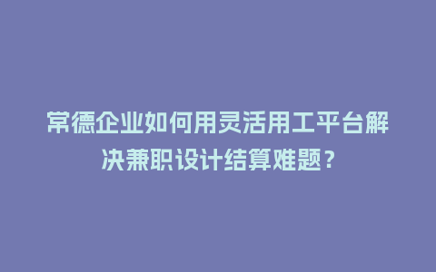 常德企业如何用灵活用工平台解决兼职设计结算难题?插图 常德企业如何用灵活用工平台解决兼职设计结算难题?插图