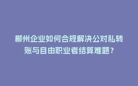 郴州企业如何合规解决公对私转账与自由职业者结算难题？