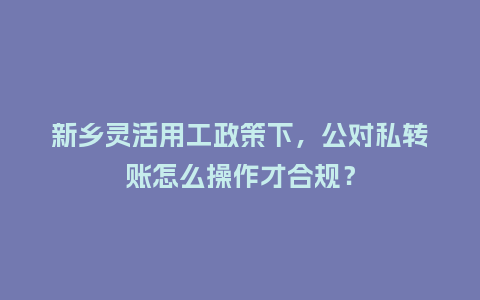 新乡灵活用工政策下，公对私转账怎么操作才合规？