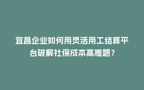 宜昌企业如何用灵活用工结算平台破解社保成本高难题？