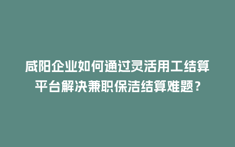 咸阳企业如何通过灵活用工结算平台解决兼职保洁结算难题？