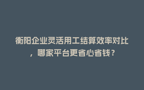 衡阳企业灵活用工结算效率对比，哪家平台更省心省钱？