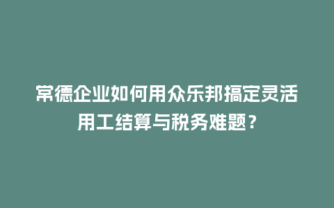 常德企业如何用众乐邦搞定灵活用工结算与税务难题？