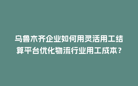 乌鲁木齐企业如何用灵活用工结算平台优化物流行业用工成本？