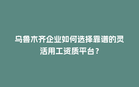 乌鲁木齐企业如何选择靠谱的灵活用工资质平台？