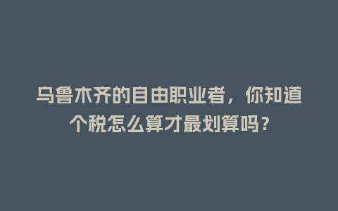 乌鲁木齐的自由职业者，你知道个税怎么算才最划算吗？