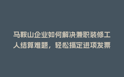 马鞍山企业如何解决兼职装修工人结算难题，轻松搞定进项发票？