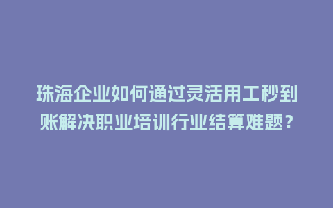 珠海企业如何通过灵活用工秒到账解决职业培训行业结算难题？