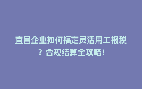宜昌企业如何搞定灵活用工报税？合规结算全攻略！