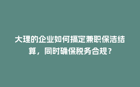 大理的企业如何搞定兼职保洁结算，同时确保税务合规？