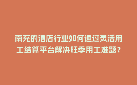 南充的酒店行业如何通过灵活用工结算平台解决旺季用工难题？