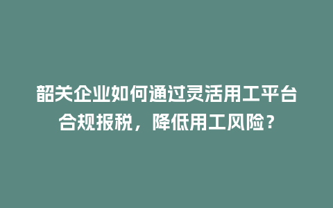 韶关企业如何通过灵活用工平台合规报税，降低用工风险？