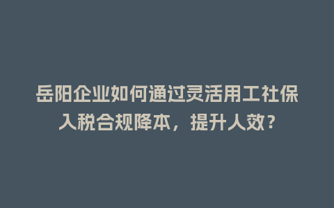 岳阳企业如何通过灵活用工社保入税合规降本，提升人效？