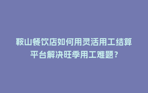 鞍山餐饮店如何用灵活用工结算平台解决旺季用工难题？