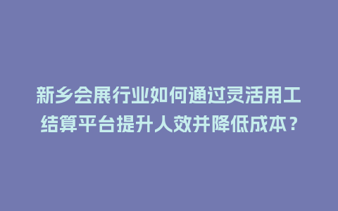 新乡会展行业如何通过灵活用工结算平台提升人效并降低成本？