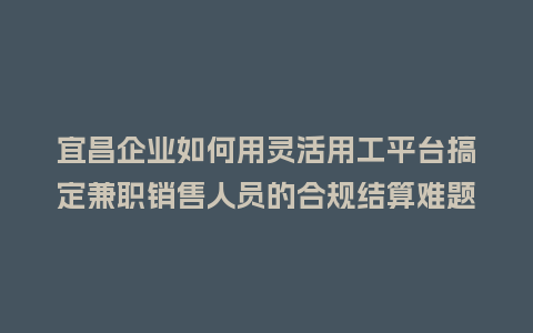 宜昌企业如何用灵活用工平台搞定兼职销售人员的合规结算难题？