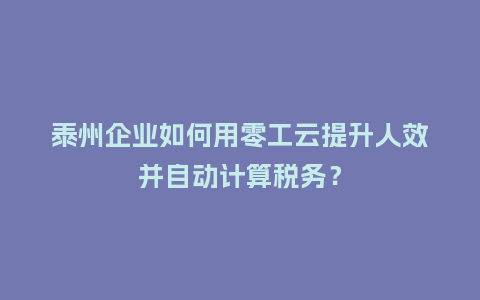 泰州企业如何用零工云提升人效并自动计算税务？