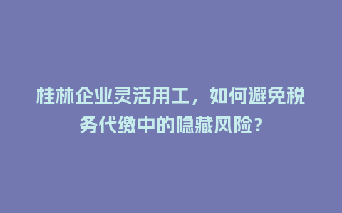 桂林企业灵活用工，如何避免税务代缴中的隐藏风险？