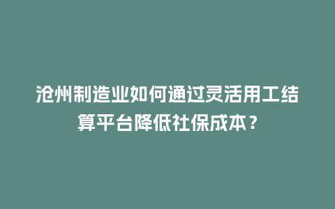 沧州制造业如何通过灵活用工结算平台降低社保成本？