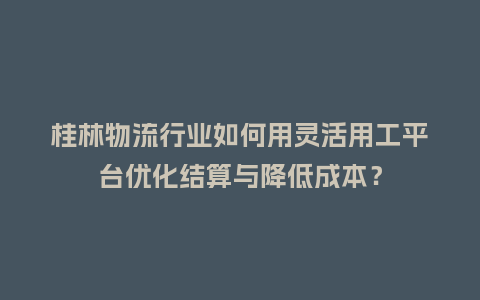 桂林物流行业如何用灵活用工平台优化结算与降低成本？